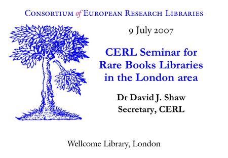 9 July 2007 CERL Seminar for Rare Books Libraries in the London area Dr David J. Shaw Secretary, CERL Consortium of European Research Libraries Wellcome.