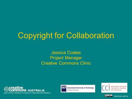 Copyright for Collaboration Jessica Coates Project Manager Creative Commons Clinic AUSTRALIA part of the Creative Commons international initiative CRICOS.