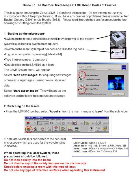 This is a guide for using the Zeiss LSM510 Confocal Microscope. Do not attempt to use this microscope without the proper training. If you have any queries.