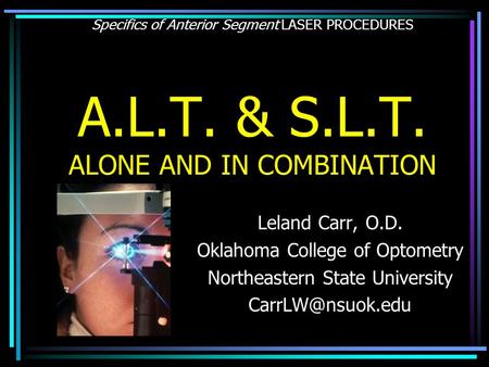 Specifics of Anterior Segment LASER PROCEDURES A.L.T. & S.L.T. ALONE AND IN COMBINATION Leland Carr, O.D. Oklahoma College of Optometry Northeastern State.