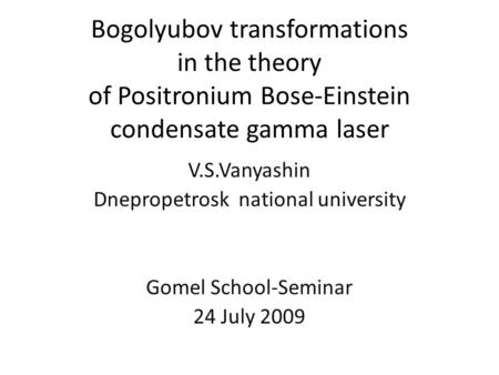 Bogolyubov transformations in the theory of Positronium Bose-Einstein condensate gamma laser V.S.Vanyashin Dnepropetrosk national university Gomel School-Seminar.