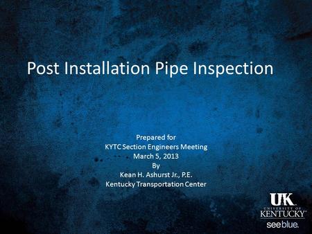 Post Installation Pipe Inspection Prepared for KYTC Section Engineers Meeting March 5, 2013 By Kean H. Ashurst Jr., P.E. Kentucky Transportation Center.