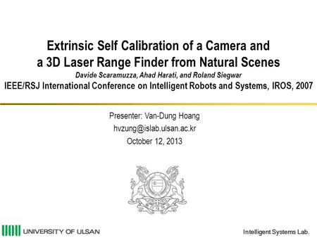 Intelligent Systems Lab. Extrinsic Self Calibration of a Camera and a 3D Laser Range Finder from Natural Scenes Davide Scaramuzza, Ahad Harati, and Roland.