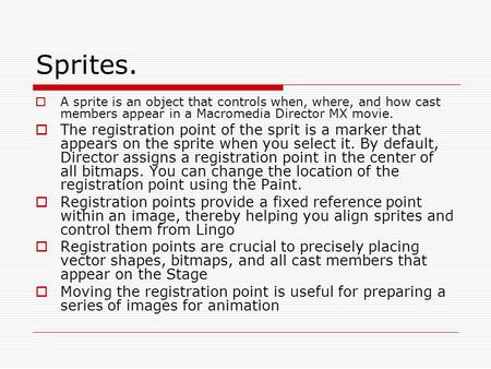 Sprites.  A sprite is an object that controls when, where, and how cast members appear in a Macromedia Director MX movie.  The registration point of.