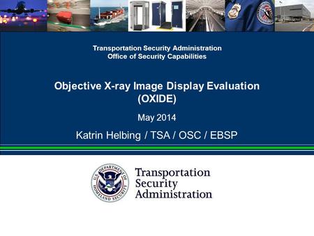 Transportation Security Administration Office of Security Capabilities Objective X-ray Image Display Evaluation (OXIDE) May 2014 Katrin Helbing / TSA /