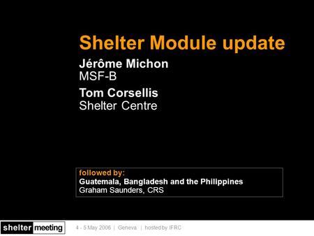 4 - 5 May 2006 | Geneva | hosted by IFRC Shelter Module update Jérôme Michon MSF-B Tom Corsellis Shelter Centre followed by: Guatemala, Bangladesh and.