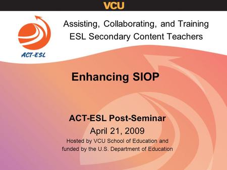 Enhancing SIOP Assisting, Collaborating, and Training ESL Secondary Content Teachers ACT-ESL Post-Seminar April 21, 2009 Hosted by VCU School of Education.