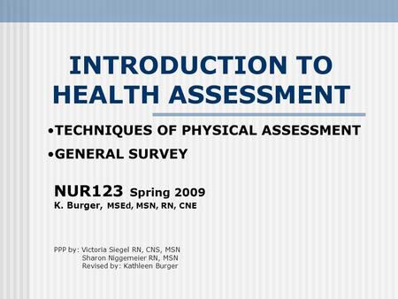 INTRODUCTION TO HEALTH ASSESSMENT NUR123 Spring 2009 K. Burger, MSEd, MSN, RN, CNE PPP by: Victoria Siegel RN, CNS, MSN Sharon Niggemeier RN, MSN Revised.