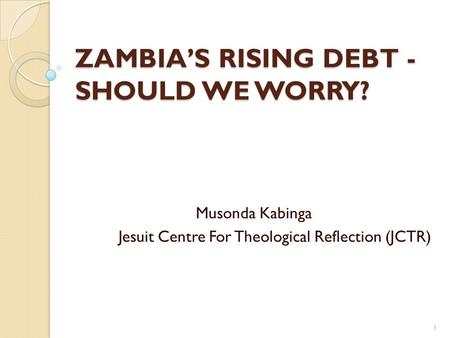 ZAMBIA’S RISING DEBT - SHOULD WE WORRY? Musonda Kabinga Jesuit Centre For Theological Reflection (JCTR) 1.