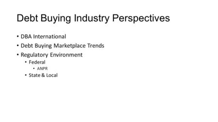 Debt Buying Industry Perspectives DBA International Debt Buying Marketplace Trends Regulatory Environment Federal ANPR State & Local.