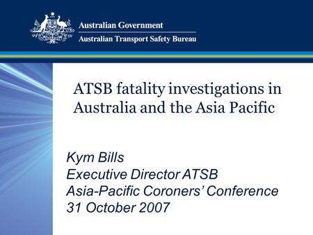 ATSB fatality investigations in Australia and the Asia Pacific Kym Bills Executive Director ATSB Asia-Pacific Coroners’ Conference 31 October 2007.