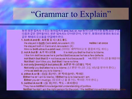 “Grammar to Explain” 등위 상관 접속사 구조는 등위접속사 and, but, or, nor 등이 다른 어구와 함께 쓰인 구조로 다음과 같은 경우들이다. 상관 접속사는 단어면 단어, 구면 구, 동명사면 동명사 등으로 같은 형태의 요소들을 연결해야 한다. 1.