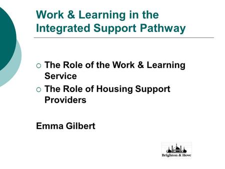 Work & Learning in the Integrated Support Pathway  The Role of the Work & Learning Service  The Role of Housing Support Providers Emma Gilbert.