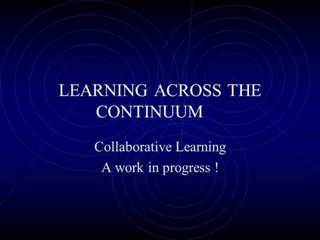 LEARNING ACROSS THE CONTINUUM Collaborative Learning A work in progress !