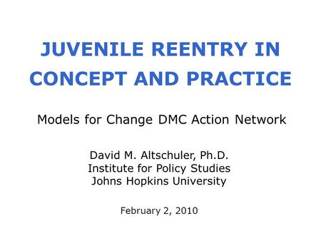 JUVENILE REENTRY IN CONCEPT AND PRACTICE February 2, 2010 David M. Altschuler, Ph.D. Institute for Policy Studies Johns Hopkins University Models for Change.