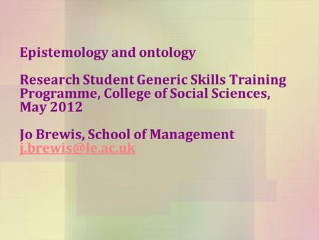 Epistemology and ontology Research Student Generic Skills Training Programme, College of Social Sciences, May 2012 Jo Brewis, School of Management