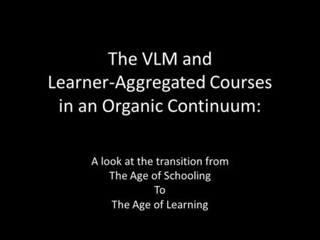 The VLM and Learner-Aggregated Courses in an Organic Continuum: A look at the transition from The Age of Schooling To The Age of Learning.