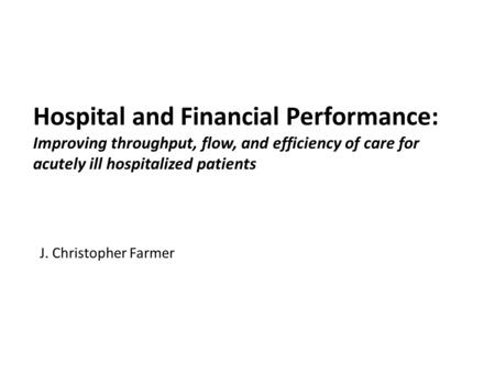 Hospital and Financial Performance: Improving throughput, flow, and efficiency of care for acutely ill hospitalized patients J. Christopher Farmer.