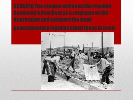 SSUSH18 The student will describe Franklin Roosevelt’s New Deal as a response to the depression and compare the ways governmental programs aided those.