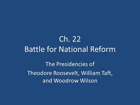 Ch. 22 Battle for National Reform The Presidencies of Theodore Roosevelt, William Taft, and Woodrow Wilson.