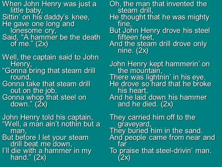 When John Henry was just a little baby, Sittin’ on his daddy’s knee, He gave one long and lonesome cry, Said, “A hammer be the death of me.” (2x) Well,