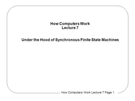 How Computers Work Lecture 7 Page 1 How Computers Work Lecture 7 Under the Hood of Synchronous Finite State Machines.