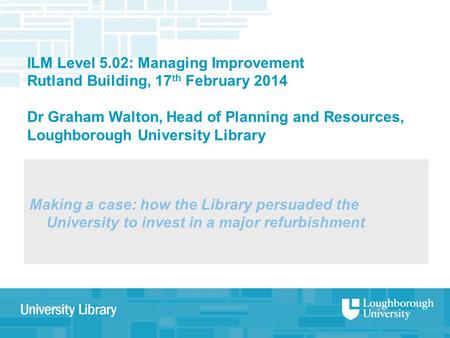 ILM Level 5.02: Managing Improvement Rutland Building, 17 th February 2014 Dr Graham Walton, Head of Planning and Resources, Loughborough University Library.