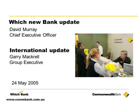 Www.commbank.com.au Which new Bank update David Murray Chief Executive Officer International update Garry Mackrell Group Executive 24 May 2005.