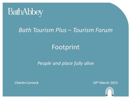 Bath Tourism Plus – Tourism Forum Footprint People and place fully alive Charles Curnock 10 th March 2015.