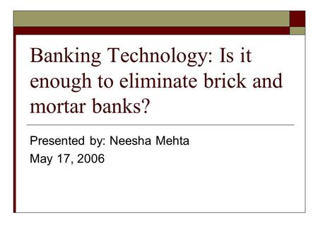 Banking Technology: Is it enough to eliminate brick and mortar banks? Presented by: Neesha Mehta May 17, 2006.