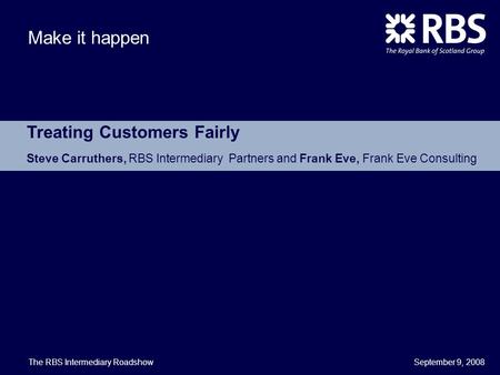 September 9, 2008 Make it happen Treating Customers Fairly Steve Carruthers, RBS Intermediary Partners and Frank Eve, Frank Eve Consulting The RBS Intermediary.