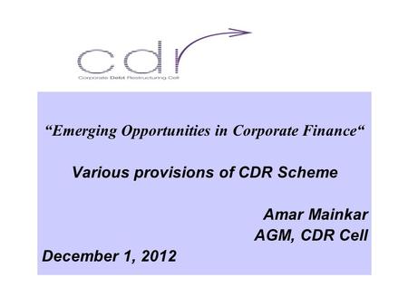 “Emerging Opportunities in Corporate Finance“ Various provisions of CDR Scheme Amar Mainkar AGM, CDR Cell December 1, 2012.