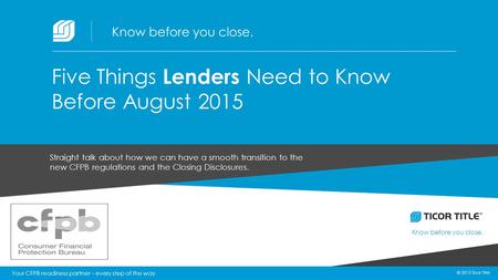 © 2015 Ticor Title Know before you close. 1 © 2015 Ticor Title Straight talk about how we can have a smooth transition to the new CFPB regulations and.