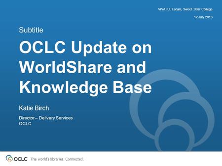 The world’s libraries. Connected. OCLC Update on WorldShare and Knowledge Base Subtitle VIVA ILL Forum, Sweet Briar College 12 July 2013 Katie Birch Director.