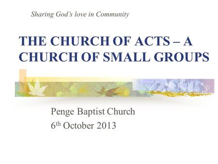 THE CHURCH OF ACTS – A CHURCH OF SMALL GROUPS Penge Baptist Church 6 th October 2013 Sharing God’s love in Community.