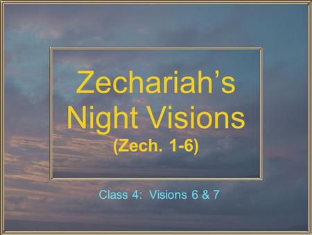 Zechariah’s Night Visions (Zech. 1-6) Class 4: Visions 6 & 7.