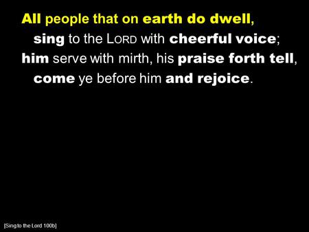 All people that on earth do dwell, sing to the L ORD with cheerful voice ; him serve with mirth, his praise forth tell, come ye before him and rejoice.