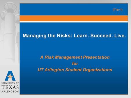 Managing the Risks: Learn. Succeed. Live. A Risk Management Presentation for UT Arlington Student Organizations (Tier I)