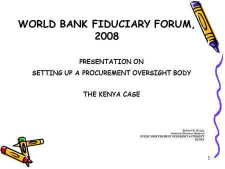 1 WORLD BANK FIDUCIARY FORUM, 2008 PRESENTATION ON SETTING UP A PROCUREMENT OVERSIGHT BODY THE KENYA CASE Robert R. Hunja Interim Director-General PUBLIC.