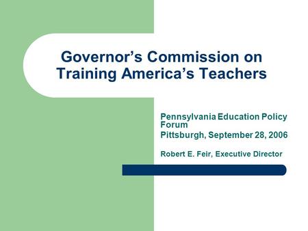 Governor’s Commission on Training America’s Teachers Pennsylvania Education Policy Forum Pittsburgh, September 28, 2006 Robert E. Feir, Executive Director.