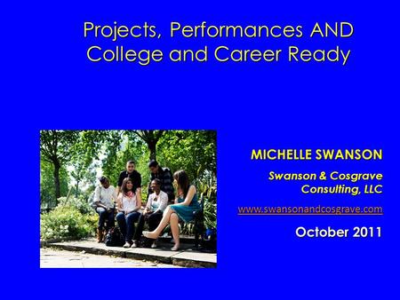 Projects, Performances AND College and Career Ready MICHELLE SWANSON Swanson & Cosgrave Consulting, LLC www.swansonandcosgrave.com October 2011.