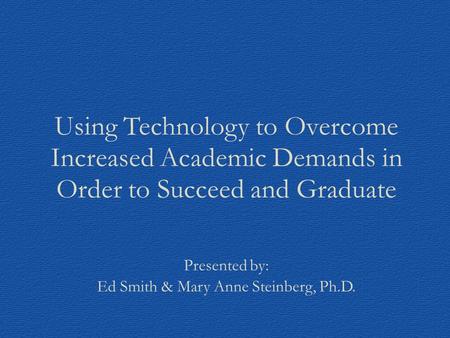 Using Technology to Overcome Increased Academic Demands in Order to Succeed and Graduate Presented by: Ed Smith & Mary Anne Steinberg, Ph.D.