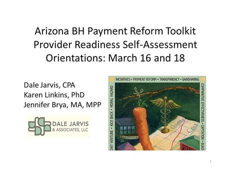 Arizona BH Payment Reform Toolkit Provider Readiness Self-Assessment Orientations: March 16 and 18 Dale Jarvis, CPA Karen Linkins, PhD Jennifer Brya, MA,