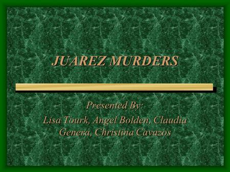 JUAREZ MURDERS Presented By: Lisa Tourk, Angel Bolden, Claudia Genera, Christina Cavazos.