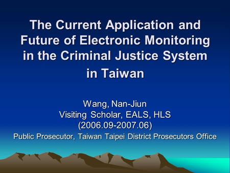 The Current Application and Future of Electronic Monitoring in the Criminal Justice System in Taiwan Wang, Nan-Jiun Visiting Scholar, EALS, HLS (2006.09-2007.06)