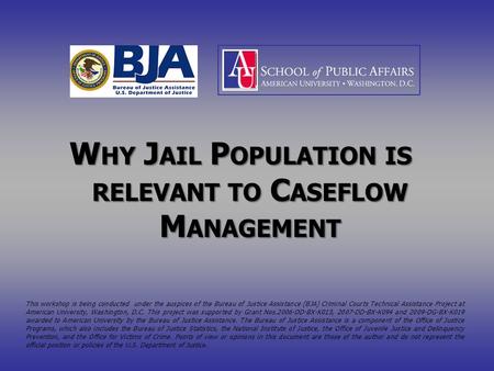 W HY J AIL P OPULATION IS RELEVANT TO C ASEFLOW M ANAGEMENT This workshop is being conducted under the auspices of the Bureau of Justice Assistance (BJA)