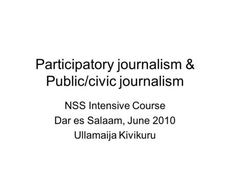 Participatory journalism & Public/civic journalism NSS Intensive Course Dar es Salaam, June 2010 Ullamaija Kivikuru.