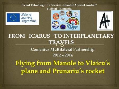 Liceul Tehnologic de Servicii „Sfantul Apostol Andrei” Ploiesti - Romania Comenius Multilateral Partnership 2012 – 2014 Flying from Manole to Vlaicu’s.