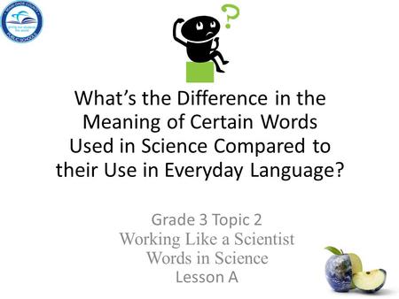 What’s the Difference in the Meaning of Certain Words Used in Science Compared to their Use in Everyday Language? Grade 3 Topic 2 Working Like a Scientist.