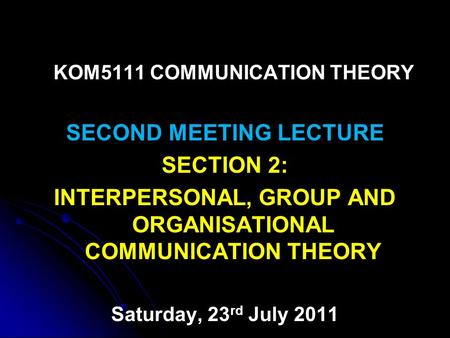 KOM5111 COMMUNICATION THEORY SECOND MEETING LECTURE SECTION 2: INTERPERSONAL, GROUP AND ORGANISATIONAL COMMUNICATION THEORY Saturday, 23 rd July 2011.